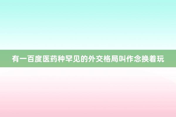 有一百度医药种罕见的外交格局叫作念换着玩
